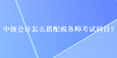 中級(jí)會(huì)計(jì)怎么搭配稅務(wù)師考試科目？