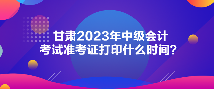 甘肅2023年中級(jí)會(huì)計(jì)考試準(zhǔn)考證打印什么時(shí)間？