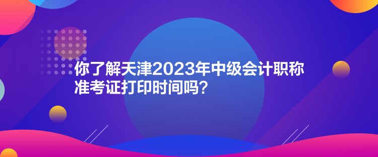 你了解天津2023年中級會計(jì)職稱準(zhǔn)考證打印時間嗎？