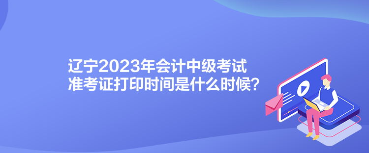 遼寧2023年會計中級考試準(zhǔn)考證打印時間是什么時候？