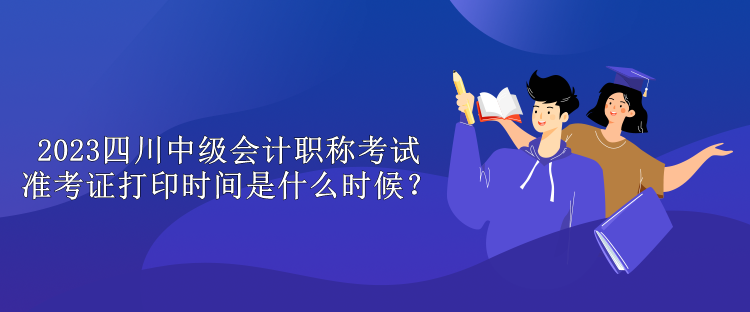 2023四川中級會計職稱考試準考證打印時間是什么時候？