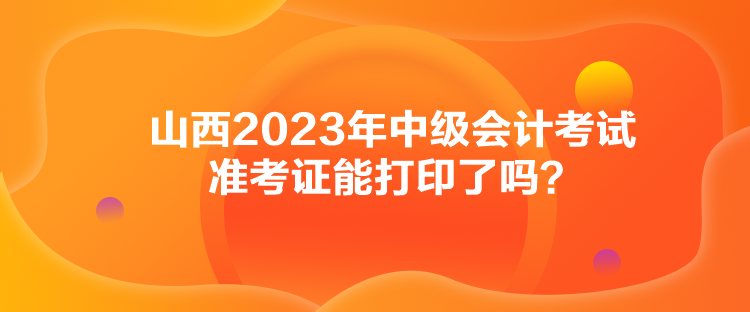 山西2023年中級會計考試準考證能打印了嗎？