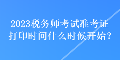 2023稅務師考試準考證打印時間什么時候開始？