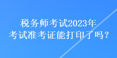 稅務(wù)師考試2023年考試準(zhǔn)考證能打印了嗎？