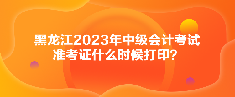 黑龍江2023年中級會計考試準(zhǔn)考證什么時候打印？