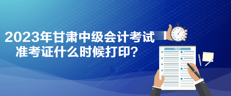 2023年甘肅中級(jí)會(huì)計(jì)考試準(zhǔn)考證什么時(shí)候打印？