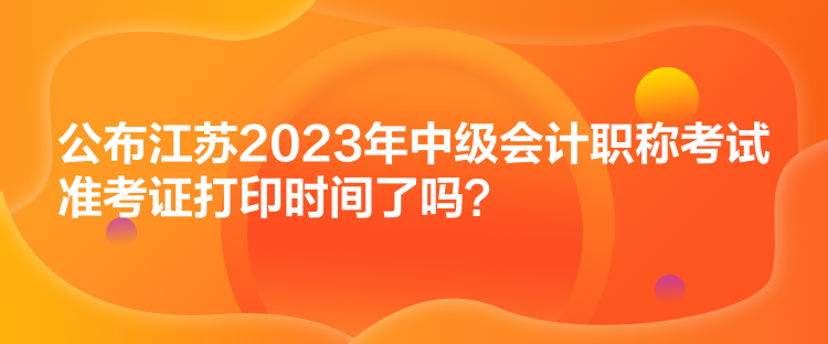 公布江蘇2023年中級會計職稱考試準(zhǔn)考證打印時間了嗎？