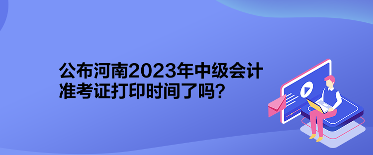 公布河南2023年中級會計(jì)準(zhǔn)考證打印時(shí)間了嗎？