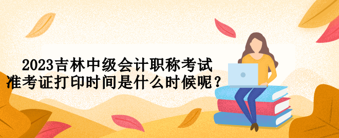 2023吉林中級會計職稱考試準(zhǔn)考證打印時間是什么時候呢？