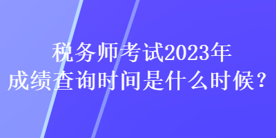 稅務(wù)師考試2023年成績查詢時間是什么時候？