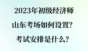 2023年初級經(jīng)濟師山東考場如何設置？考試安排是什么？