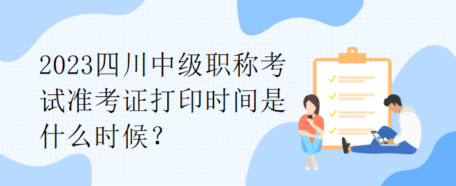 2023四川中級(jí)職稱(chēng)考試準(zhǔn)考證打印時(shí)間是什么時(shí)候？