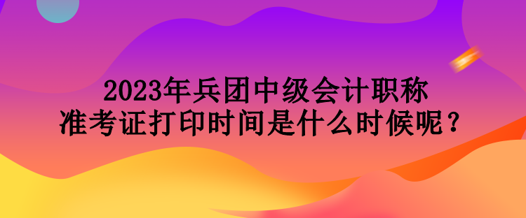 2023年兵團(tuán)中級(jí)會(huì)計(jì)職稱準(zhǔn)考證打印時(shí)間是什么時(shí)候呢？