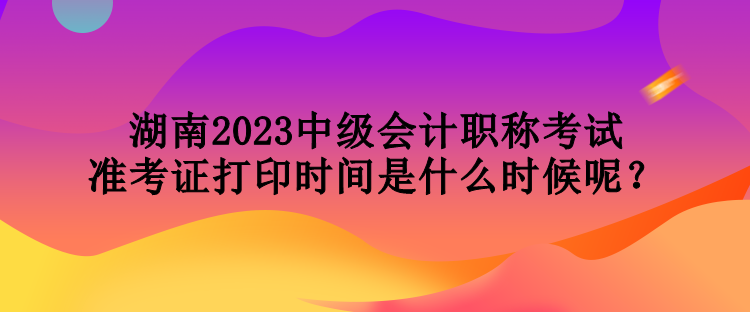 湖南2023中級會計職稱考試準(zhǔn)考證打印時間是什么時候呢？