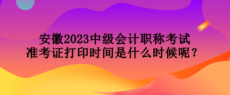 安徽2023中級(jí)會(huì)計(jì)職稱考試準(zhǔn)考證打印時(shí)間是什么時(shí)候呢？