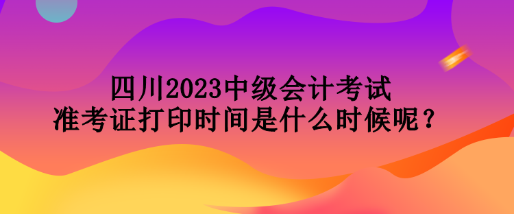 四川2023中級會計考試準考證打印時間是什么時候呢？