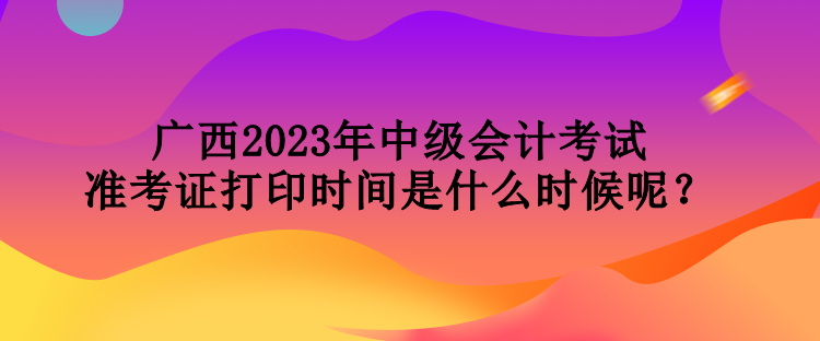 廣西2023年中級會計考試準(zhǔn)考證打印時間是什么時候呢？