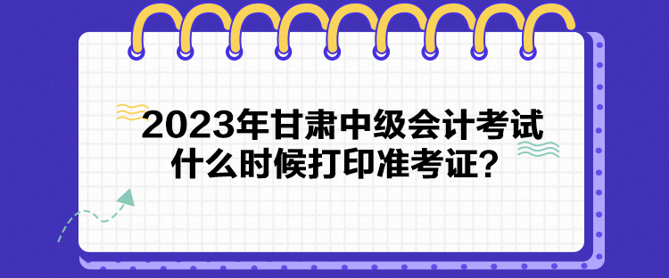 2023年甘肅中級會計考試什么時候打印準考證？