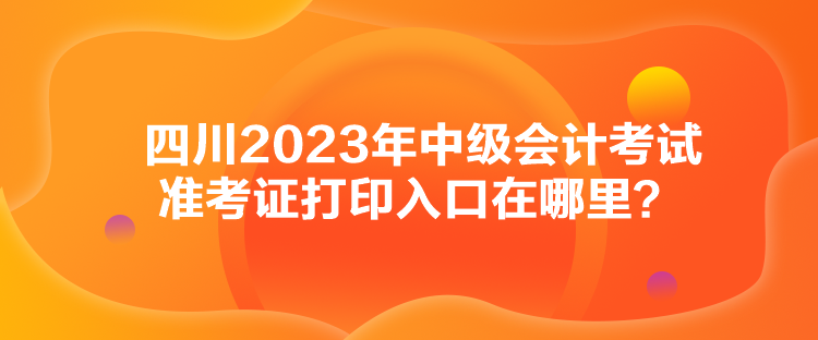 四川2023年中級(jí)會(huì)計(jì)考試準(zhǔn)考證打印入口在哪里？