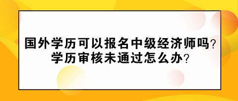 國外學歷可以報名中級經濟師嗎？學歷審核未通過怎么辦？