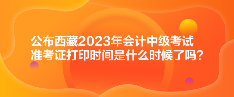 公布西藏2023年會計中級考試準考證打印時間是什么時候了嗎？