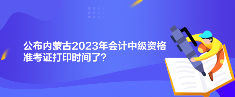 公布內(nèi)蒙古2023年會計中級資格準考證打印時間了？