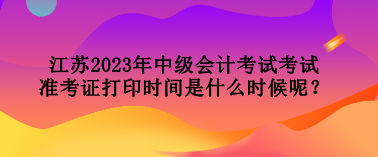 江蘇2023年中級會計考試考試準考證打印時間是什么時候呢？