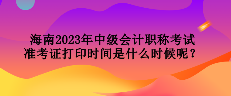 海南2023年中級(jí)會(huì)計(jì)職稱考試準(zhǔn)考證打印時(shí)間是什么時(shí)候呢？