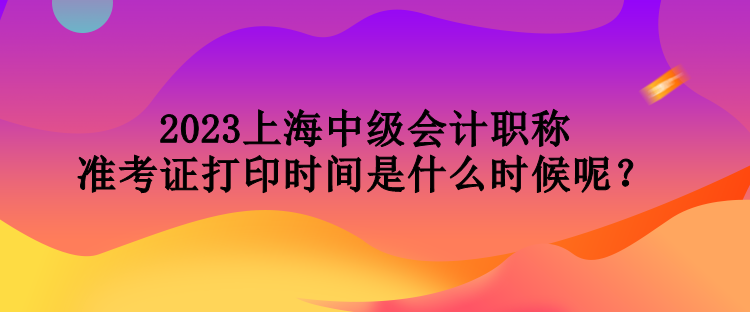 2023上海中級(jí)會(huì)計(jì)職稱準(zhǔn)考證打印時(shí)間是什么時(shí)候呢？