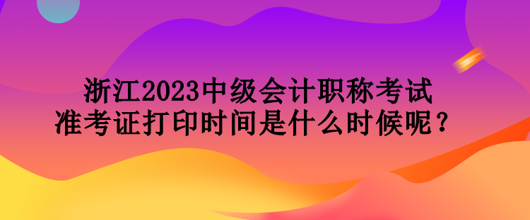 浙江2023中級(jí)會(huì)計(jì)職稱考試準(zhǔn)考證打印時(shí)間是什么時(shí)候呢？