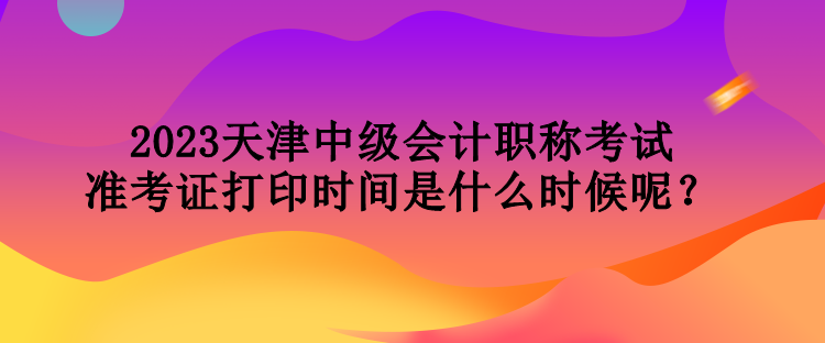 2023天津中級(jí)會(huì)計(jì)職稱考試準(zhǔn)考證打印時(shí)間是什么時(shí)候呢？