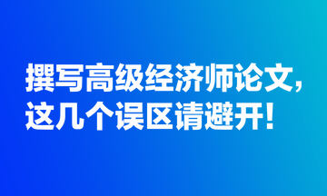 撰寫高級(jí)經(jīng)濟(jì)師論文，這幾個(gè)誤區(qū)請(qǐng)避開(kāi)！