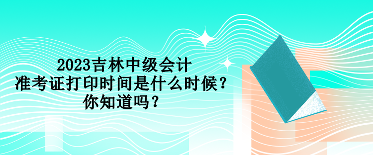 2023吉林中級會計準考證打印時間是什么時候？你知道嗎？