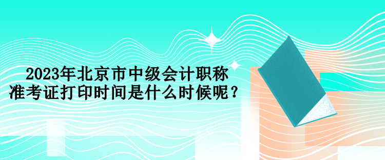 2023年北京市中級(jí)會(huì)計(jì)職稱準(zhǔn)考證打印時(shí)間是什么時(shí)候呢？