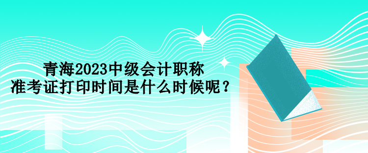 青海2023中級會計職稱準(zhǔn)考證打印時間是什么時候呢？