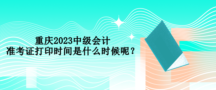 重慶2023中級(jí)會(huì)計(jì)準(zhǔn)考證打印時(shí)間是什么時(shí)候呢？