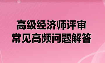 高級(jí)經(jīng)濟(jì)師評(píng)審常見(jiàn)高頻問(wèn)題解答