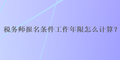 稅務(wù)師報名條件工作年限怎么計算？