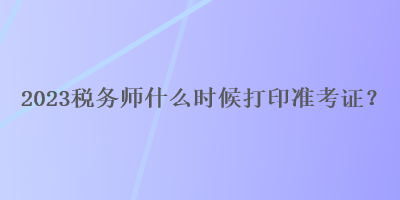 2023稅務(wù)師什么時候打印準(zhǔn)考證？