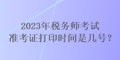 2023年稅務(wù)師考試準(zhǔn)考證打印時間是幾號？