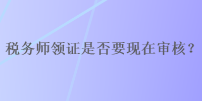 稅務師領證是否要現(xiàn)在審核？