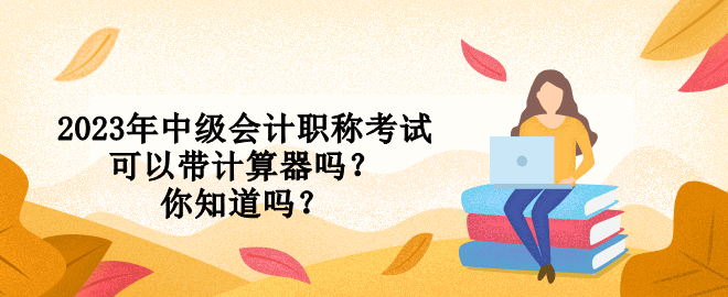 2023年中級會計職稱考試可以帶計算器嗎？你知道嗎？