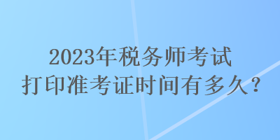 2023年稅務師考試打印準考證時間有多久？