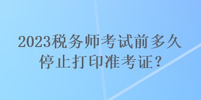 2023稅務(wù)師考試前多久停止打印準(zhǔn)考證？