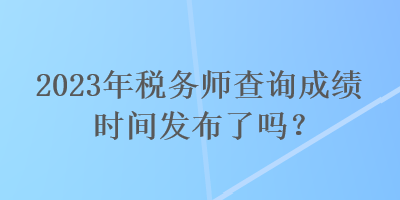 2023年稅務(wù)師查詢成績(jī)時(shí)間發(fā)布了嗎？