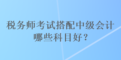 稅務(wù)師考試搭配中級會計哪些科目好？