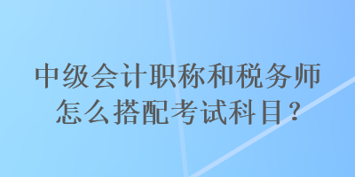 中級(jí)會(huì)計(jì)職稱和稅務(wù)師怎么搭配考試科目？