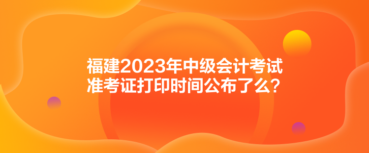 福建2023年中級會計考試準考證打印時間公布了么？