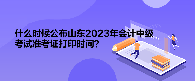 什么時候公布山東2023年會計中級考試準(zhǔn)考證打印時間？