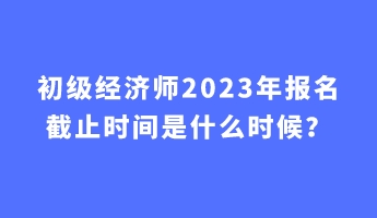 初級(jí)經(jīng)濟(jì)師2023年報(bào)名截止時(shí)間是什么時(shí)候？